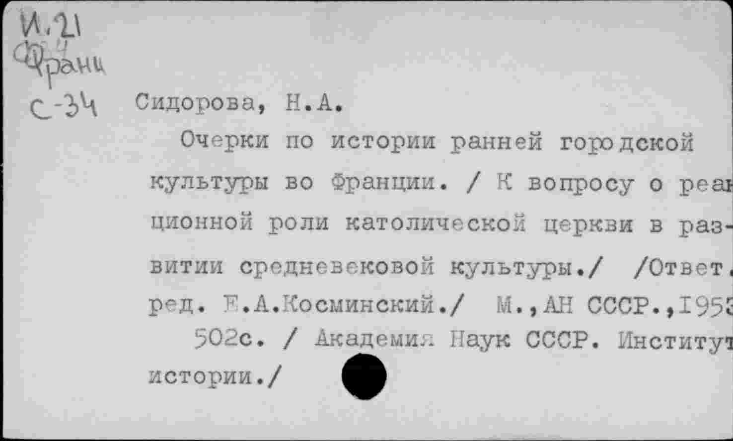 ﻿Сидорова, Н.А.
Очерки по истории ранней городской культуры во Франции. / К вопросу о реа! ционной роли католической церкви в раз
витии средневековой культуры./ /Ответ.
ред. Е.А.Косминский./ М.,АН СССР.,1952 5О2с. / Академии Наук СССР. Институт истории./